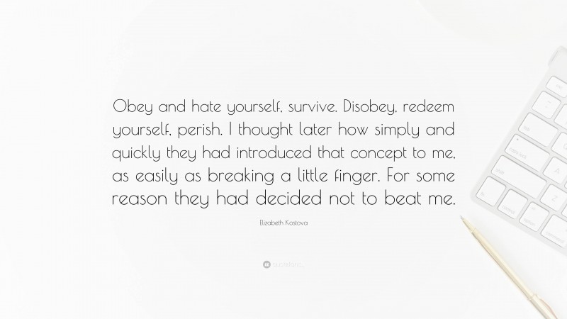 Elizabeth Kostova Quote: “Obey and hate yourself, survive. Disobey, redeem yourself, perish. I thought later how simply and quickly they had introduced that concept to me, as easily as breaking a little finger. For some reason they had decided not to beat me.”