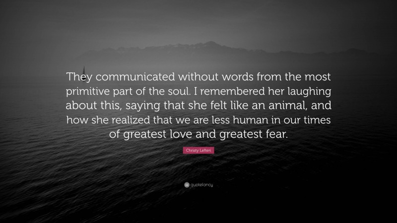 Christy Lefteri Quote: “They communicated without words from the most primitive part of the soul. I remembered her laughing about this, saying that she felt like an animal, and how she realized that we are less human in our times of greatest love and greatest fear.”