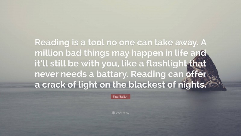 Blue Balliett Quote: “Reading is a tool no one can take away. A million bad things may happen in life and it’ll still be with you, like a flashlight that never needs a battary. Reading can offer a crack of light on the blackest of nights.”