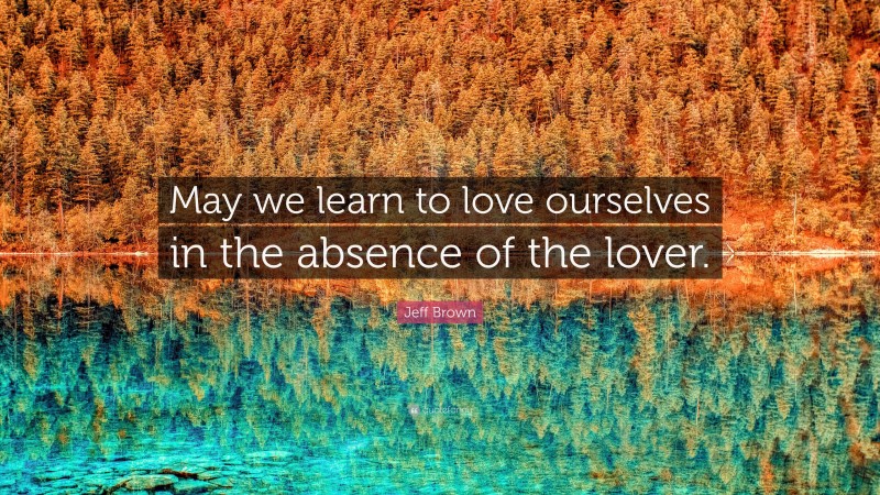Jeff Brown Quote: “May we learn to love ourselves in the absence of the lover.”