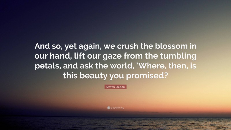 Steven Erikson Quote: “And so, yet again, we crush the blossom in our hand, lift our gaze from the tumbling petals, and ask the world, ‘Where, then, is this beauty you promised?”