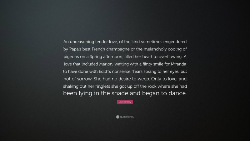 Joan Lindsay Quote: “An unreasoning tender love, of the kind sometimes engendered by Papa’s best French champagne or the melancholy cooing of pigeons on a Spring afternoon, filled her heart to overflowing. A love that included Marion, waiting with a flinty smile for Miranda to have done with Edith’s nonsense. Tears sprang to her eyes, but not of sorrow. She had no desire to weep. Only to love, and shaking out her ringlets she got up off the rock where she had been lying in the shade and began to dance.”