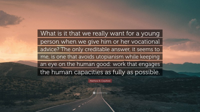 Matthew B. Crawford Quote: “What is it that we really want for a young person when we give him or her vocational advice? The only creditable answer, it seems to me, is one that avoids utopianism while keeping an eye on the human good: work that engages the human capacities as fully as possible.”