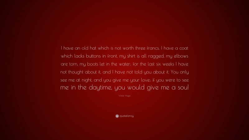 Victor Hugo Quote: “I have an old hat which is not worth three francs, I have a coat which lacks buttons in front, my shirt is all ragged, my elbows are torn, my boots let in the water; for the last six weeks I have not thought about it, and I have not told you about it. You only see me at night, and you give me your love; if you were to see me in the daytime, you would give me a sou!”