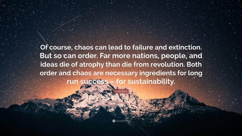 John Ikerd Quote: “Of course, chaos can lead to failure and extinction. But so can order. Far more nations, people, and ideas die of atrophy than die from revolution. Both order and chaos are necessary ingredients for long run success – for sustainability.”
