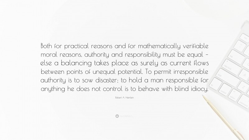 Robert A. Heinlein Quote: “Both for practical reasons and for mathematically verifiable moral reasons, authority and responsibility must be equal – else a balancing takes place as surely as current flows between points of unequal potential. To permit irresponsible authority is to sow disaster; to hold a man responsible for anything he does not control is to behave with blind idiocy.”