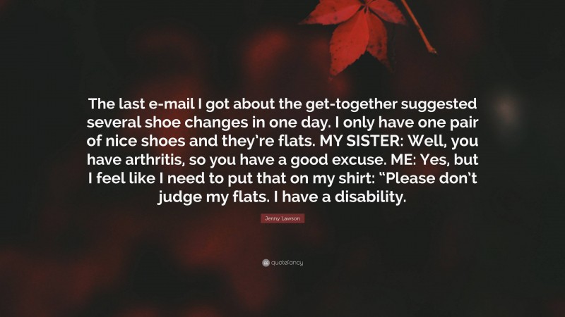 Jenny Lawson Quote: “The last e-mail I got about the get-together suggested several shoe changes in one day. I only have one pair of nice shoes and they’re flats. MY SISTER: Well, you have arthritis, so you have a good excuse. ME: Yes, but I feel like I need to put that on my shirt: “Please don’t judge my flats. I have a disability.”