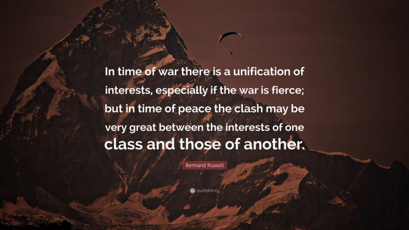 Bertrand Russell Quote: “In time of war there is a unification of interests, especially if the war is fierce; but in time of peace the clash may be very great between the interests of one class and those of another.”