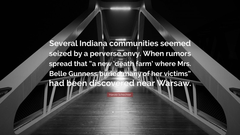 Harold Schechter Quote: “Several Indiana communities seemed seized by a perverse envy. When rumors spread that “a new ‘death farm’ where Mrs. Belle Gunness buried many of her victims” had been discovered near Warsaw.”