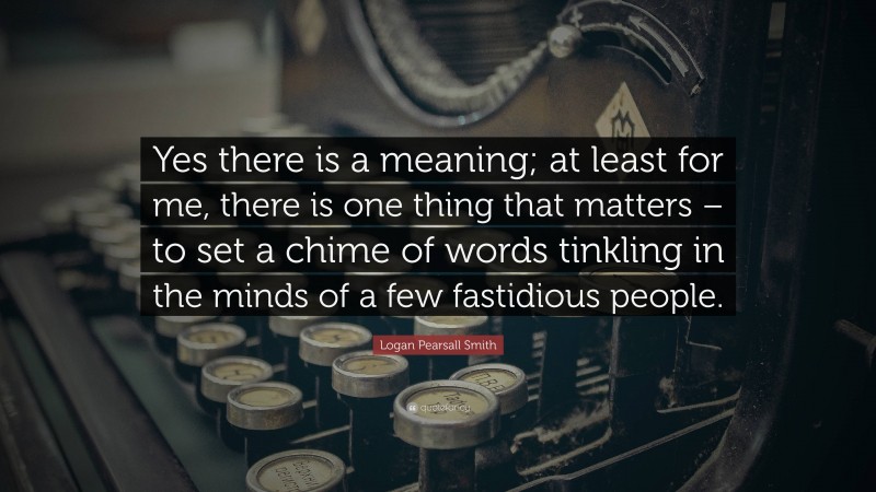 Logan Pearsall Smith Quote: “Yes there is a meaning; at least for me, there is one thing that matters – to set a chime of words tinkling in the minds of a few fastidious people.”