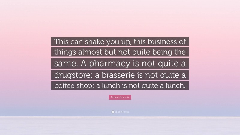 Adam Gopnik Quote: “This can shake you up, this business of things almost but not quite being the same. A pharmacy is not quite a drugstore; a brasserie is not quite a coffee shop; a lunch is not quite a lunch.”