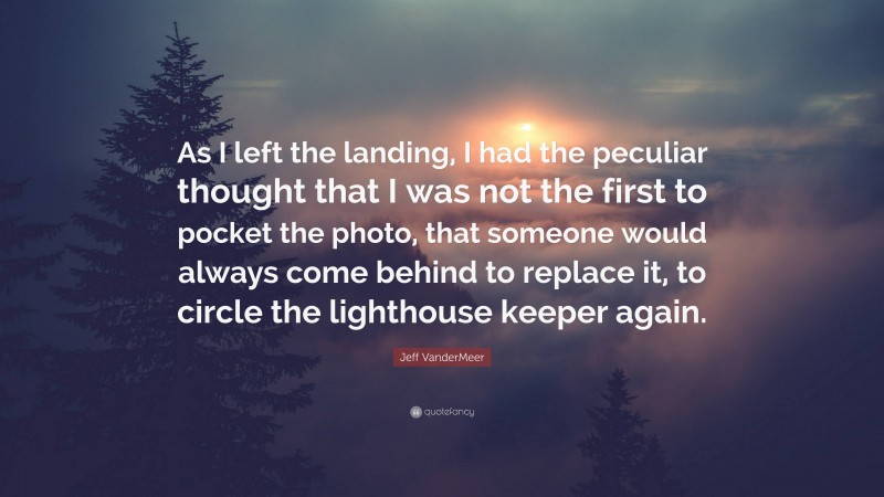 Jeff VanderMeer Quote: “As I left the landing, I had the peculiar thought that I was not the first to pocket the photo, that someone would always come behind to replace it, to circle the lighthouse keeper again.”