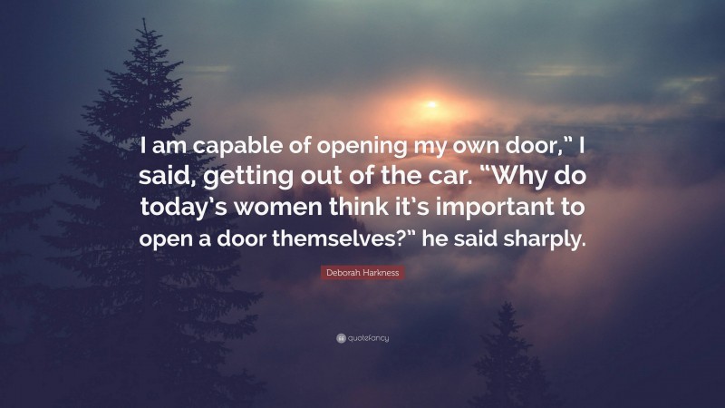 Deborah Harkness Quote: “I am capable of opening my own door,” I said, getting out of the car. “Why do today’s women think it’s important to open a door themselves?” he said sharply.”