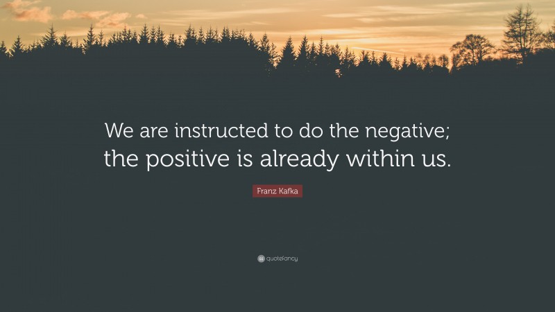 Franz Kafka Quote: “We are instructed to do the negative; the positive is already within us.”