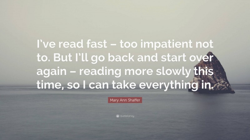 Mary Ann Shaffer Quote: “I’ve read fast – too impatient not to. But I’ll go back and start over again – reading more slowly this time, so I can take everything in.”