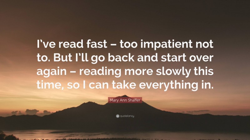 Mary Ann Shaffer Quote: “I’ve read fast – too impatient not to. But I’ll go back and start over again – reading more slowly this time, so I can take everything in.”