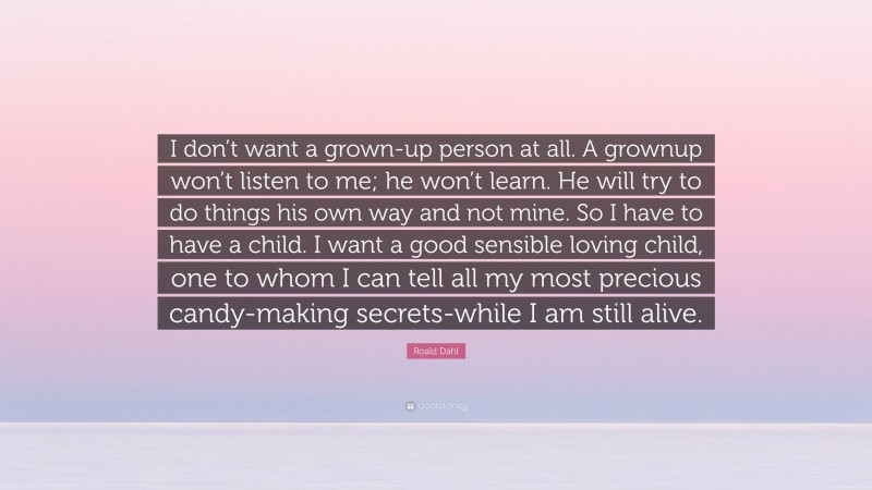 Roald Dahl Quote: “I don’t want a grown-up person at all. A grownup won’t listen to me; he won’t learn. He will try to do things his own way and not mine. So I have to have a child. I want a good sensible loving child, one to whom I can tell all my most precious candy-making secrets-while I am still alive.”