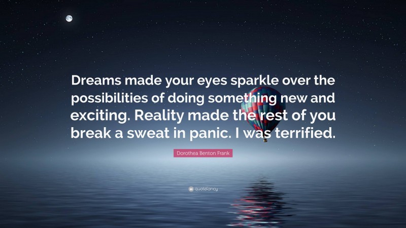 Dorothea Benton Frank Quote: “Dreams made your eyes sparkle over the possibilities of doing something new and exciting. Reality made the rest of you break a sweat in panic. I was terrified.”