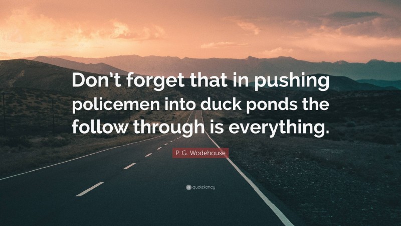 P. G. Wodehouse Quote: “Don’t forget that in pushing policemen into duck ponds the follow through is everything.”
