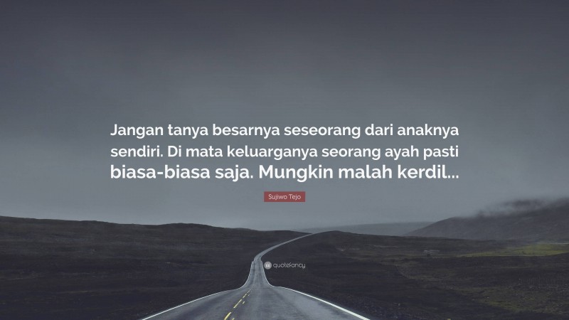 Sujiwo Tejo Quote: “Jangan tanya besarnya seseorang dari anaknya sendiri. Di mata keluarganya seorang ayah pasti biasa-biasa saja. Mungkin malah kerdil...”