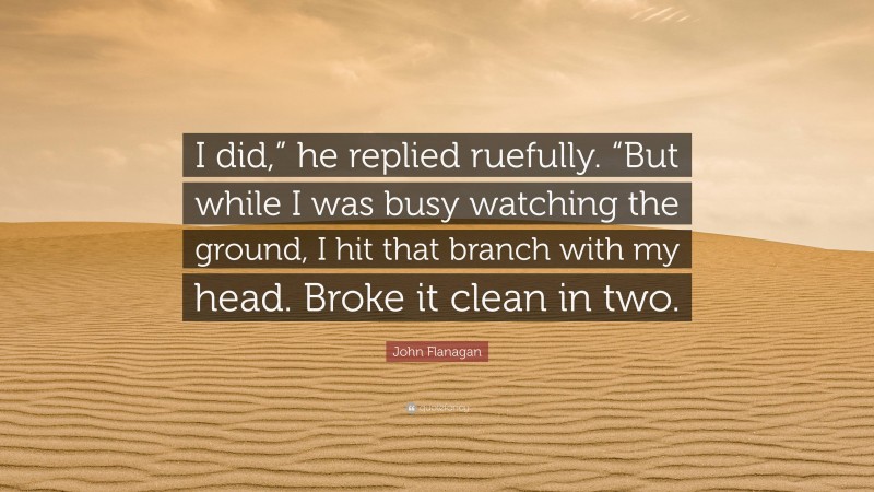 John Flanagan Quote: “I did,” he replied ruefully. “But while I was busy watching the ground, I hit that branch with my head. Broke it clean in two.”
