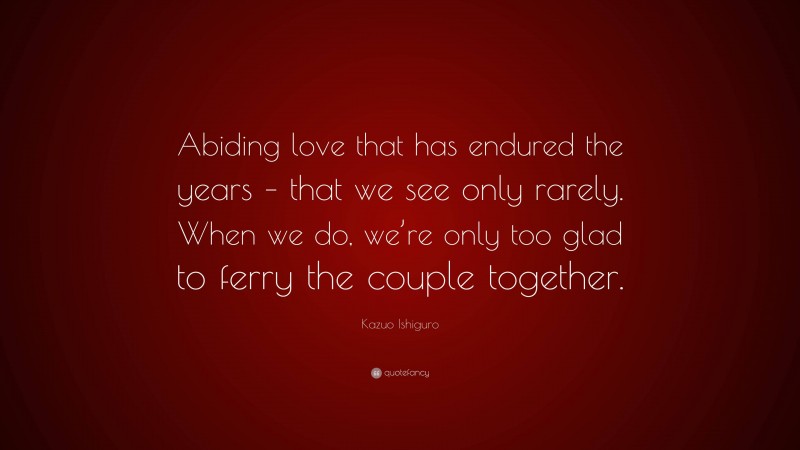 Kazuo Ishiguro Quote: “Abiding love that has endured the years – that we see only rarely. When we do, we’re only too glad to ferry the couple together.”