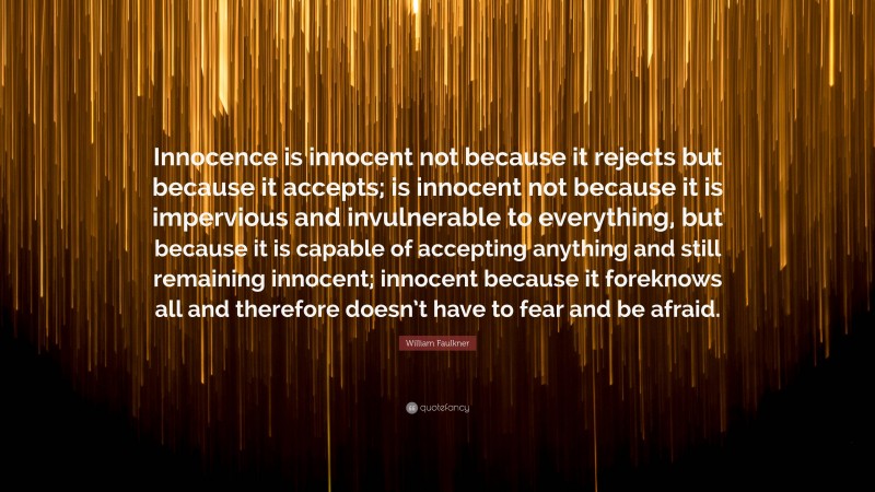 William Faulkner Quote: “Innocence is innocent not because it rejects but because it accepts; is innocent not because it is impervious and invulnerable to everything, but because it is capable of accepting anything and still remaining innocent; innocent because it foreknows all and therefore doesn’t have to fear and be afraid.”