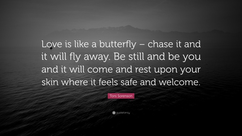 Toni Sorenson Quote: “Love is like a butterfly – chase it and it will fly away. Be still and be you and it will come and rest upon your skin where it feels safe and welcome.”