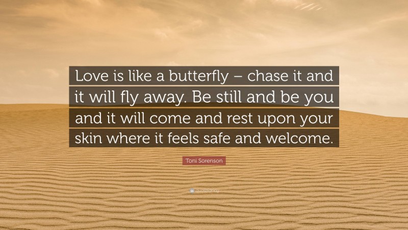Toni Sorenson Quote: “Love is like a butterfly – chase it and it will fly away. Be still and be you and it will come and rest upon your skin where it feels safe and welcome.”