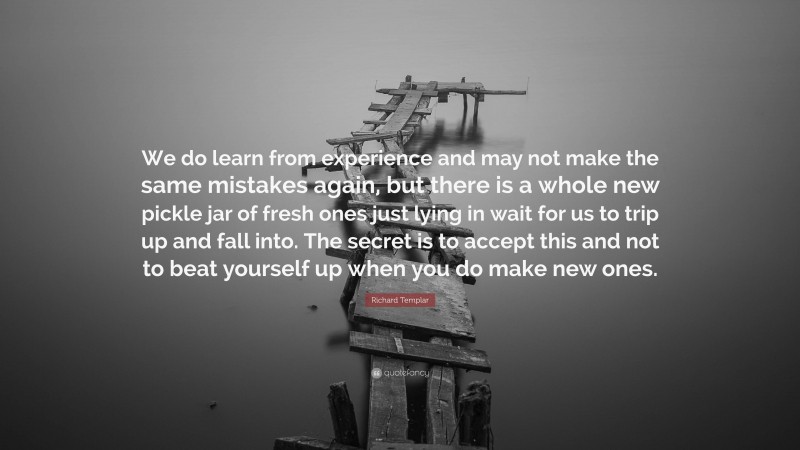 Richard Templar Quote: “We do learn from experience and may not make the same mistakes again, but there is a whole new pickle jar of fresh ones just lying in wait for us to trip up and fall into. The secret is to accept this and not to beat yourself up when you do make new ones.”
