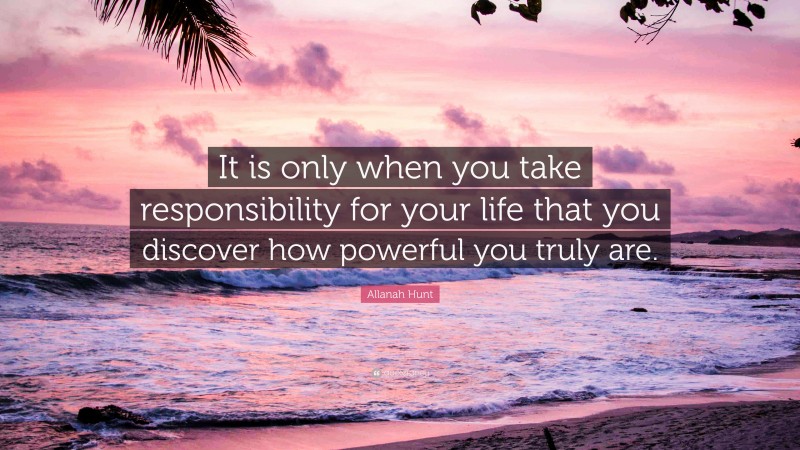 Allanah Hunt Quote: “It is only when you take responsibility for your life that you discover how powerful you truly are.”