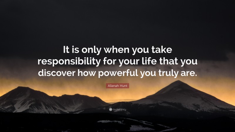 Allanah Hunt Quote: “It is only when you take responsibility for your life that you discover how powerful you truly are.”