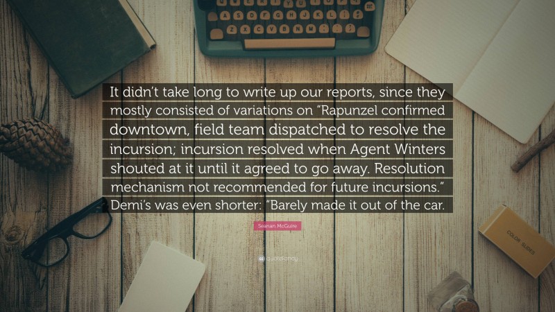 Seanan McGuire Quote: “It didn’t take long to write up our reports, since they mostly consisted of variations on “Rapunzel confirmed downtown, field team dispatched to resolve the incursion; incursion resolved when Agent Winters shouted at it until it agreed to go away. Resolution mechanism not recommended for future incursions.” Demi’s was even shorter: “Barely made it out of the car.”