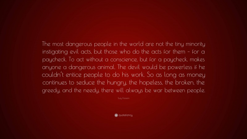 Suzy Kassem Quote: “The most dangerous people in the world are not the tiny minority instigating evil acts, but those who do the acts for them – for a paycheck. To act without a conscience, but for a paycheck, makes anyone a dangerous animal. The devil would be powerless if he couldn’t entice people to do his work. So as long as money continues to seduce the hungry, the hopeless, the broken, the greedy, and the needy, there will always be war between people.”