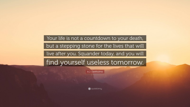 A.J. Darkholme Quote: “Your life is not a countdown to your death, but a stepping stone for the lives that will live after you. Squander today, and you will find yourself useless tomorrow.”