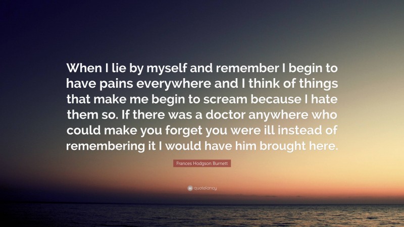 Frances Hodgson Burnett Quote: “When I lie by myself and remember I begin to have pains everywhere and I think of things that make me begin to scream because I hate them so. If there was a doctor anywhere who could make you forget you were ill instead of remembering it I would have him brought here.”