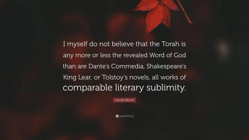 Harold Bloom Quote: “I myself do not believe that the Torah is any more or less the revealed Word of God than are Dante’s Commedia, Shakespeare’s King Lear, or Tolstoy’s novels, all works of comparable literary sublimity.”