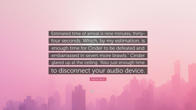 Marissa Meyer Quote: “Estimated time of arrival is nine minutes, thirty-four seconds. Which, by my estimation, is enough time for Cinder to be defeated and embarrassed in seven more brawls.” Cinder glared up at the ceiling. “Also just enough time to disconnect your audio device.”