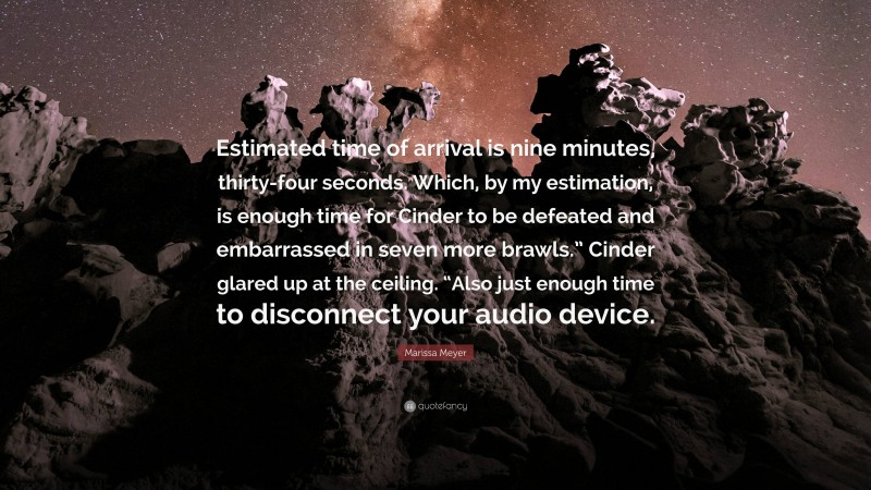 Marissa Meyer Quote: “Estimated time of arrival is nine minutes, thirty-four seconds. Which, by my estimation, is enough time for Cinder to be defeated and embarrassed in seven more brawls.” Cinder glared up at the ceiling. “Also just enough time to disconnect your audio device.”