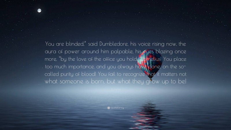 J.K. Rowling Quote: “You are blinded,” said Dumbledore, his voice rising now, the aura of power around him palpable, his eyes blazing once more, “by the love of the office you hold, Cornelius! You place too much importance, and you always have done, on the so-called purity of blood! You fail to recognize that it matters not what someone is born, but what they grow up to be!”