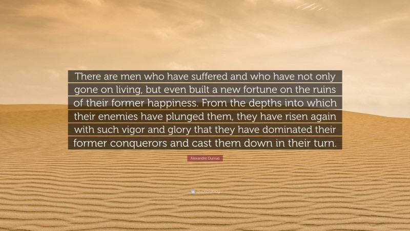 Alexandre Dumas Quote: “There are men who have suffered and who have not only gone on living, but even built a new fortune on the ruins of their former happiness. From the depths into which their enemies have plunged them, they have risen again with such vigor and glory that they have dominated their former conquerors and cast them down in their turn.”