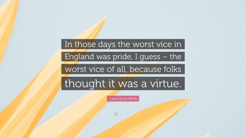 Carol Ryrie Brink Quote: “In those days the worst vice in England was pride, I guess – the worst vice of all, because folks thought it was a virtue.”