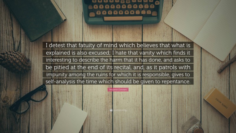 Benjamin Constant Quote: “I detest that fatuity of mind which believes that what is explained is also excused; I hate that vanity which finds it interesting to describe the harm that it has done, and asks to be pitied at the end of its recital, and, as it patrols with impunity among the ruins for which it is responsible, gives to self-analysis the time which should be given to repentance.”