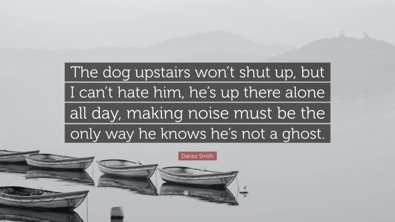Danez Smith Quote: “The dog upstairs won’t shut up, but I can’t hate him, he’s up there alone all day, making noise must be the only way he knows he’s not a ghost.”