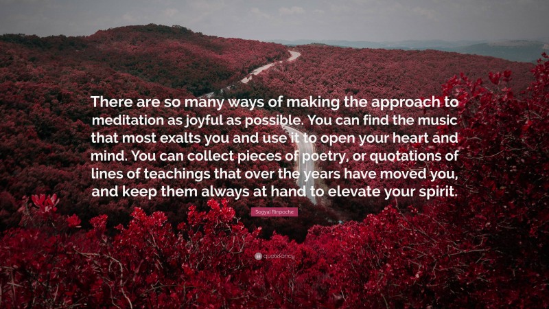 Sogyal Rinpoche Quote: “There are so many ways of making the approach to meditation as joyful as possible. You can find the music that most exalts you and use it to open your heart and mind. You can collect pieces of poetry, or quotations of lines of teachings that over the years have moved you, and keep them always at hand to elevate your spirit.”