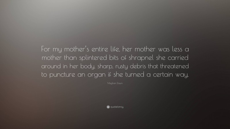 Meghan Daum Quote: “For my mother’s entire life, her mother was less a mother than splintered bits of shrapnel she carried around in her body, sharp, rusty debris that threatened to puncture an organ if she turned a certain way.”