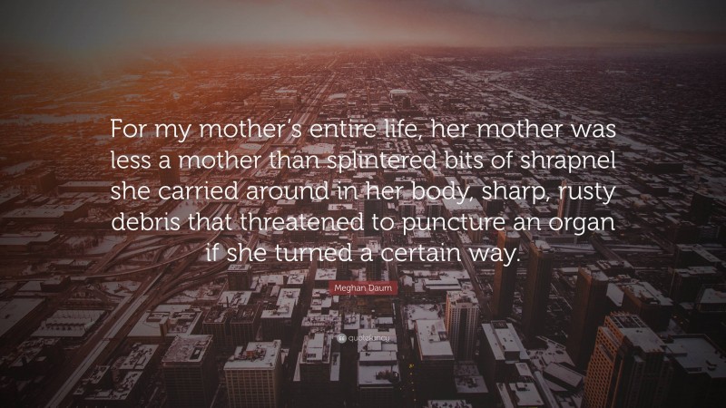 Meghan Daum Quote: “For my mother’s entire life, her mother was less a mother than splintered bits of shrapnel she carried around in her body, sharp, rusty debris that threatened to puncture an organ if she turned a certain way.”