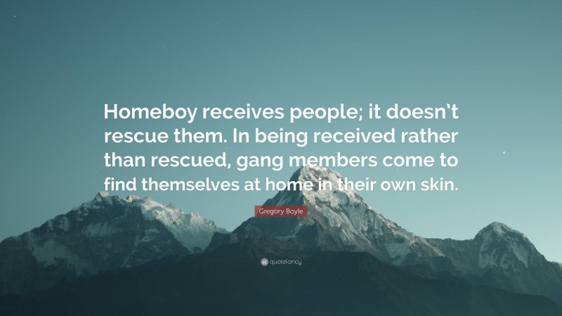 Gregory Boyle Quote: “Homeboy receives people; it doesn’t rescue them. In being received rather than rescued, gang members come to find themselves at home in their own skin.”