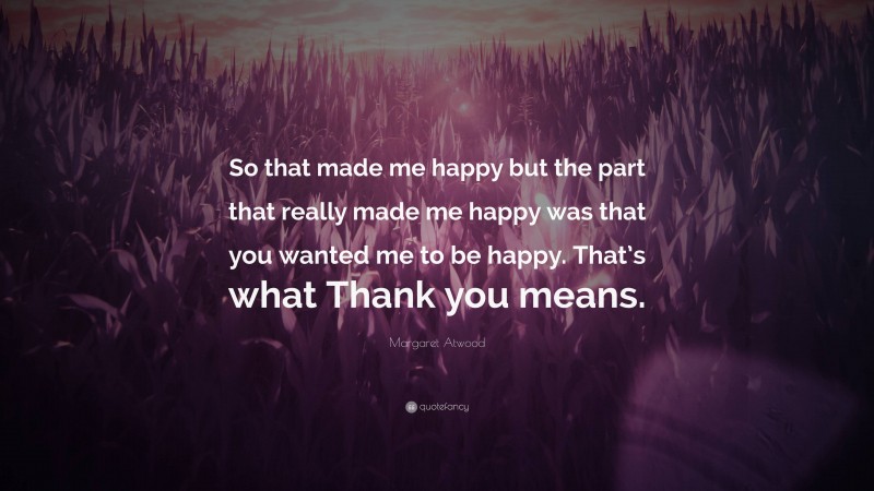 Margaret Atwood Quote: “So that made me happy but the part that really made me happy was that you wanted me to be happy. That’s what Thank you means.”