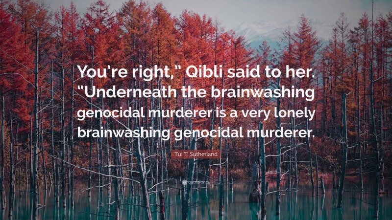 Tui T. Sutherland Quote: “You’re right,” Qibli said to her. “Underneath the brainwashing genocidal murderer is a very lonely brainwashing genocidal murderer.”